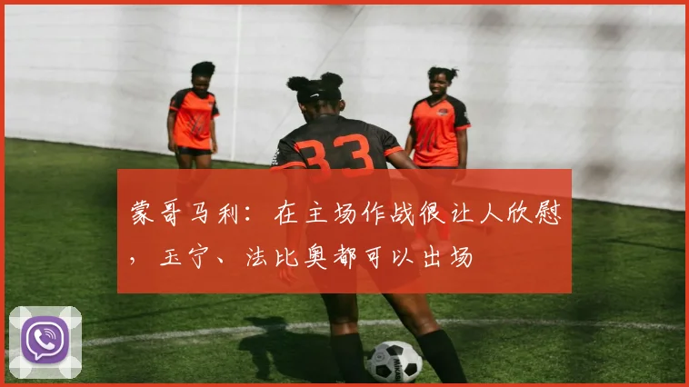蒙哥马利：在主场作战很让人欣慰，玉宁、法比奥都可以出场