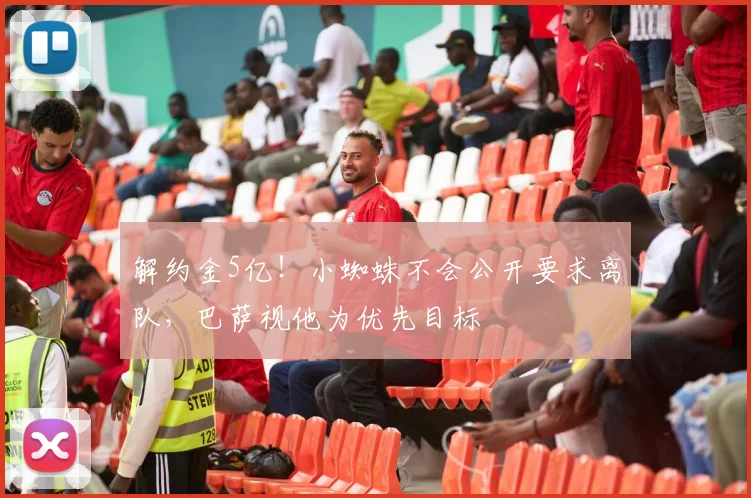 解约金5亿！小蜘蛛不会公开要求离队，巴萨视他为优先目标