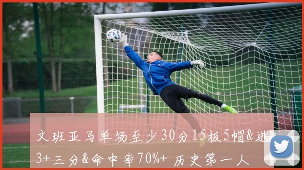 文班亚马单场至少30分15板5帽&进3+三分&命中率70%+ 历史第一人
